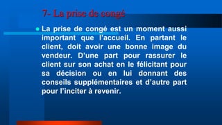 7- La prise de congé
 La prise de congé est un moment aussi
important que l’accueil. En partant le
client, doit avoir une bonne image du
vendeur. D’une part pour rassurer le
client sur son achat en le félicitant pour
sa décision ou en lui donnant des
conseils supplémentaires et d’autre part
pour l’inciter à revenir.
 