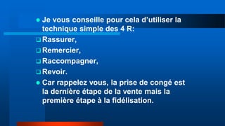  Je vous conseille pour cela d’utiliser la
technique simple des 4 R:
 Rassurer,
 Remercier,
 Raccompagner,
 Revoir.
 Car rappelez vous, la prise de congé est
la dernière étape de la vente mais la
première étape à la fidélisation.
 
