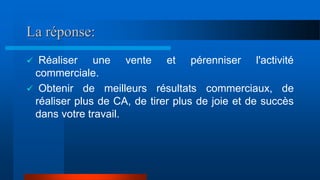 La réponse:
 Réaliser une vente et pérenniser l'activité
commerciale.
 Obtenir de meilleurs résultats commerciaux, de
réaliser plus de CA, de tirer plus de joie et de succès
dans votre travail.
 