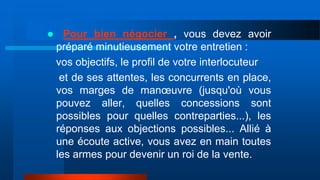  Pour bien négocier , vous devez avoir
préparé minutieusement votre entretien :
vos objectifs, le profil de votre interlocuteur
et de ses attentes, les concurrents en place,
vos marges de manœuvre (jusqu'où vous
pouvez aller, quelles concessions sont
possibles pour quelles contreparties...), les
réponses aux objections possibles... Allié à
une écoute active, vous avez en main toutes
les armes pour devenir un roi de la vente.
 
