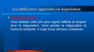 Les différentes approches en négociation
 Perdant/Gagnant:
Vous baissez votre prix pour signer l'affaire et stopper
ainsi la négociation. Vous perdez la négociation et
l'autre la remporte. Il s'agit d'une décision unilatérale.
 