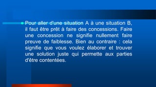  Pour aller d'une situation A à une situation B,
il faut être prêt à faire des concessions. Faire
une concession ne signifie nullement faire
preuve de faiblesse. Bien au contraire : cela
signifie que vous voulez élaborer et trouver
une solution juste qui permette aux parties
d'être contentées.
 
