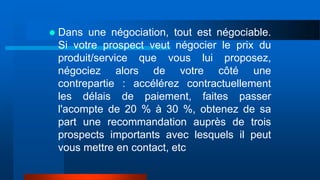  Dans une négociation, tout est négociable.
Si votre prospect veut négocier le prix du
produit/service que vous lui proposez,
négociez alors de votre côté une
contrepartie : accélérez contractuellement
les délais de paiement, faites passer
l'acompte de 20 % à 30 %, obtenez de sa
part une recommandation auprès de trois
prospects importants avec lesquels il peut
vous mettre en contact, etc
 