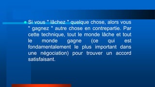  Si vous " lâchez " quelque chose, alors vous
" gagnez " autre chose en contrepartie. Par
cette technique, tout le monde lâche et tout
le monde gagne (ce qui est
fondamentalement le plus important dans
une négociation) pour trouver un accord
satisfaisant.
 