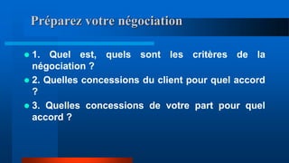 Préparez votre négociation
 1. Quel est, quels sont les critères de la
négociation ?
 2. Quelles concessions du client pour quel accord
?
 3. Quelles concessions de votre part pour quel
accord ?
 