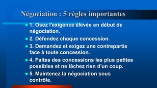 Négociation : 5 règles importantes
 1. Osez l'exigence élevée en début de
négociation.
 2. Défendez chaque concession.
 3. Demandez et exigez une contrepartie
face à toute concession.
 4. Faites des concessions les plus petites
possibles et ne lâchez rien d'un coup.
 5. Maintenez la négociation sous
contrôle.
 