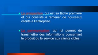  La prospection, qui est sa tâche première
et qui consiste à ramener de nouveaux
clients à l’entreprise.
 La communication, qui lui permet de
transmettre des informations concernant
le produit ou le service aux clients ciblés.
 