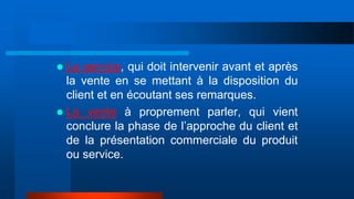  Le service, qui doit intervenir avant et après
la vente en se mettant à la disposition du
client et en écoutant ses remarques.
 La vente à proprement parler, qui vient
conclure la phase de l’approche du client et
de la présentation commerciale du produit
ou service.
 