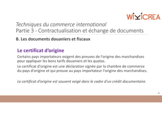 Techniques du commerce international
Partie 3 - Contractualisation et échange de documents
B. Les documents douaniers et fiscaux
Le certificat d’origine
Certains pays importateurs exigent des preuves de l'origine des marchandises
pour appliquer les bons tarifs douaniers et les quotas.
Le certificat d'origine est une déclaration signée par la chambre de commerce
du pays d'origine et qui prouve au pays importateur l'origine des marchandises.
Le certificat d'origine est souvent exigé dans le cadre d'un crédit documentaire.
85
 