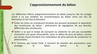 L’approvisionnement du béton
Les différentes filières d’approvisionnement du béton jusqu’au site de coulage
visent à ne pas modifier les caractéristiques du béton entre son lieu de
fabrication et son lieu d’utilisation.
 Éviter les chocs ou manœuvres brutales qui peuvent provoquer la séparation
des constituants du béton : phénomène de ségrégation dû aux densités
différentes des constituants.
 Veiller à ce que le temps de transport ou d’attente ne soit pas susceptible
d’entraîner une perte d’ouvrabilité, voire un début de prise du béton, surtout
par temps chaud (l’emploi d’un retardateur de prise permet de compenser ce
phénomène).
 À l’inverse, par temps froid, il convient de prendre des précautions pour
protéger le béton contre le gel.
Chapitre
4
:
Mise
en
œuvre
du
béton
sur
chantier
 