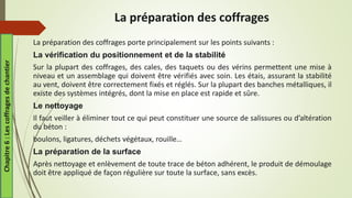 La préparation des coffrages
La préparation des coffrages porte principalement sur les points suivants :
La vérification du positionnement et de la stabilité
Sur la plupart des coffrages, des cales, des taquets ou des vérins permettent une mise à
niveau et un assemblage qui doivent être vérifiés avec soin. Les étais, assurant la stabilité
au vent, doivent être correctement fixés et réglés. Sur la plupart des banches métalliques, il
existe des systèmes intégrés, dont la mise en place est rapide et sûre.
Le nettoyage
Il faut veiller à éliminer tout ce qui peut constituer une source de salissures ou d’altération
du béton :
boulons, ligatures, déchets végétaux, rouille…
La préparation de la surface
Après nettoyage et enlèvement de toute trace de béton adhérent, le produit de démoulage
doit être appliqué de façon régulière sur toute la surface, sans excès.
Chapitre
6
:
Les
coffrages
de
chantier
 