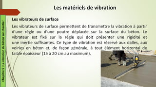 Les vibrateurs de surface
Les vibrateurs de surface permettent de transmettre la vibration à partir
d’une règle ou d’une poutre déplacée sur la surface du béton. Le
vibrateur est fixé sur la règle qui doit présenter une rigidité et
une inertie suffisantes. Ce type de vibration est réservé aux dalles, aux
voiries en béton et, de façon générale, à tout élément horizontal de
faible épaisseur (15 à 20 cm au maximum).
Les matériels de vibration
Chapitre
5
:
La
vibration
du
béton
sur
chantier
 