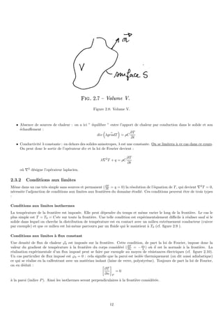 Figure 2.8: Volume V.
• Absence de sources de chaleur : on a ici ” équilibre ” entre l’apport de chaleur par conduction dans le solide et son
échauffement :
div

λ ~
gradT

= ρC
∂T
∂t
• Conductivité λ constante : en dehors des solides anisotropes, λ est une constante. On se limitera à ce cas dans ce cours.
On peut donc le sortir de l’opérateur div et la loi de Fourier devient :
λ∇2
T + q = ρC
∂T
∂t
où ∇2
désigne l’opérateur laplacien.
2.3.2 Conditions aux limites
Même dans un cas très simple sans sources et permanent (∂T
∂t = q = 0) la résolution de l’équation de T , qui devient ∇2
T = 0,
nécessite l’adjonction de conditions aux limites aux frontières du domaine étudié. Ces conditions peuvent être de trois types
:
Conditions aux limites isothermes
La température de la frontière est imposée. Elle peut dépendre du temps et même varier le long de la frontière. Le cas le
plus simple est T = T0 = Cste sur toute la frontière. Une telle condition est expérimentalement difficile à réaliser sauf si le
solide dans lequel on cherche la distribution de température est en contact avec un milieu extrêmement conducteur (cuivre
par exemple) et que ce milieu est lui-même parcouru par un fluide qui le maintient à T0 (cf. figure 2.9 ).
Conditions aux limites à flux constant
Une densité de flux de chaleur ~
ϕ0 est imposée sur la frontière. Cette condition, de part la loi de Fourier, impose donc la
valeur du gradient de température à la frontière du corps considéré (∂T
∂n = −ϕ0
λ ) où ~
n est la normale à la frontière. La
réalisation expérimentale d’un flux imposé peut se faire par exemple au moyen de résistances électriques (cf. figure 2.10).
Un cas particulier de flux imposé est ϕ0 = 0 : cela signifie que la paroi est isolée thermiquement (on dit aussi adiabatique)
ce qui se réalise en la calfeutrant avec un matériau isolant (laine de verre, polystyrène). Toujours de part la loi de Fourier,
on en déduit : 
∂T
∂n

P
= 0
à la paroi (indice P). Ainsi les isothermes seront perpendiculaires à la frontière considérée.
12
 