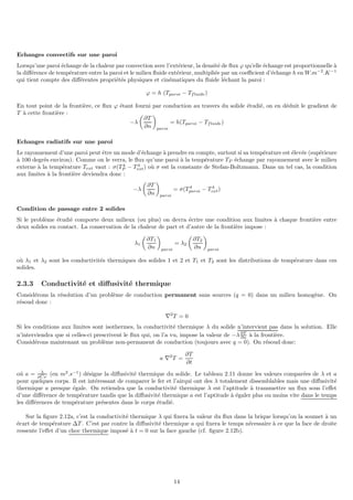 Echanges convectifs sur une paroi
Lorsqu’une paroi échange de la chaleur par convection avec l’extérieur, la densité de flux ϕ qu’elle échange est proportionnelle à
la différence de température entre la paroi et le milieu fluide extérieur, multipliée par un coefficient d’échange h en W.m−2
.K−1
qui tient compte des différentes propriétés physiques et cinématiques du fluide léchant la paroi :
ϕ = h (Tparoi − Tfluide)
En tout point de la frontière, ce flux ϕ étant fourni par conduction au travers du solide étudié, on en déduit le gradient de
T à cette frontière :
−λ

∂T
∂n

paroi
= h(Tparoi − Tfluide)
Echanges radiatifs sur une paroi
Le rayonnement d’une paroi peut être un mode d’échange à prendre en compte, surtout si sa température est élevée (supérieure
à 100 degrés environ). Comme on le verra, le flux qu’une paroi à la température TP échange par rayonnement avec le milieu
externe à la température Text vaut : σ(T 4
P − T 4
ext) où σ est la constante de Stefan-Boltzmann. Dans un tel cas, la condition
aux limites à la frontière deviendra donc :
−λ

∂T
∂n

paroi
= σ(T 4
paroi − T 4
ext)
Condition de passage entre 2 solides
Si le problème étudié comporte deux milieux (ou plus) on devra écrire une condition aux limites à chaque frontière entre
deux solides en contact. La conservation de la chaleur de part et d’autre de la frontière impose :
λ1

∂T1
∂n

paroi
= λ2

∂T2
∂n

paroi
où λ1 et λ2 sont les conductivités thermiques des solides 1 et 2 et T1 et T2 sont les distributions de température dans ces
solides.
2.3.3 Conductivité et diffusivité thermique
Considérons la résolution d’un problème de conduction permanent sans sources (q = 0) dans un milieu homogène. On
résoud donc :
∇2
T = 0
Si les conditions aux limites sont isothermes, la conductivité thermique λ du solide n’intervient pas dans la solution. Elle
n’interviendra que si celles-ci prescrivent le flux qui, on l’a vu, impose la valeur de −λ∂T
∂n à la frontière.
Considérons maintenant un problème non-permanent de conduction (toujours avec q = 0). On résoud donc:
a ∇2
T =
∂T
∂t
oú a = λ
ρCP
(en m2
.s−1
) désigne la diffusivité thermique du solide. Le tableau 2.11 donne les valeurs comparées de λ et a
pour quelques corps. Il est intéressant de comparer le fer et l’airqui ont des λ totalement dissemblables mais une diffusivité
thermique a presque égale. On retiendra que la conductivité thermique λ est l’aptitude à transmettre un flux sous l’effet
d’une différence de température tandis que la diffusivité thermique a est l’aptitude à égaler plus ou moins vite dans le temps
les différences de température présentes dans le corps étudié.
Sur la figure 2.12a, c’est la conductivité thermique λ qui fixera la valeur du flux dans la brique lorsqu’on la soumet à un
écart de température ∆T . C’est par contre la diffusivité thermique a qui fixera le temps nécessaire à ce que la face de droite
ressente l’effet d’un choc thermique imposé à t = 0 sur la face gauche (cf. figure 2.12b).
14
 