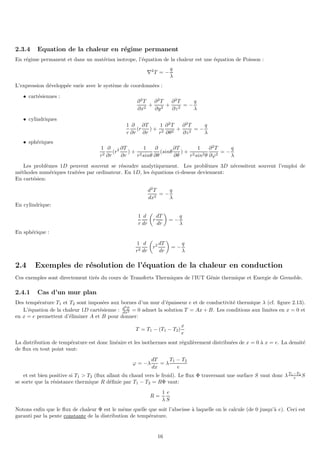 2.3.4 Equation de la chaleur en régime permanent
En régime permanent et dans un matériau isotrope, l’équation de la chaleur est une équation de Poisson :
∇2
T = −
q
λ
L’expression développée varie avec le système de coordonnées :
• cartésiennes :
∂2
T
∂x2
+
∂2
T
∂y2
+
∂2
T
∂z2
= −
q
λ
• cylindriques
1
r
∂
∂r
(r
∂T
∂r
) +
1
r2
∂2
T
∂θ2
+
∂2
T
∂z2
= −
q
λ
• sphériques
1
r2
∂
∂r
(r2 ∂T
∂r
) +
1
r2sinθ
∂
∂θ
(sinθ
∂T
∂θ
) +
1
r2sin2θ
∂2
T
∂ϕ2
= −
q
λ
Les problèmes 1D peuvent souvent se résoudre analytiquement. Les problèmes 3D nécessitent souvent l’emploi de
méthodes numériques traitées par ordinateur. En 1D, les équations ci-dessus deviennent:
En cartésien:
d2
T
dx2
= −
q
λ
En cylindrique:
1
r
d
dr

r
dT
dr

= −
q
λ
En sphérique :
1
r2
d
dr

r2 dT
dr

= −
q
λ
2.4 Exemples de résolution de l’équation de la chaleur en conduction
Ces exemples sont directement tirés du cours de Transferts Thermiques de l’IUT Génie thermique et Energie de Grenoble.
2.4.1 Cas d’un mur plan
Des température T1 et T2 sont imposées aux bornes d’un mur d’épaisseur e et de conductivité thermique λ (cf. figure 2.13).
L’équation de la chaleur 1D cartésienne : d2
T
dx2 = 0 admet la solution T = Ax + B. Les conditions aux limites en x = 0 et
en x = e permettent d’éliminer A et B pour donner:
T = T1 − (T1 − T2)
x
e
La distribution de température est donc linéaire et les isothermes sont régulièrement distribuées de x = 0 à x = e. La densité
de flux en tout point vaut:
ϕ = −λ
dT
dx
= λ
T1 − T2
e
et est bien positive si T1  T2 (flux allant du chaud vers le froid). Le flux Φ traversant une surface S vaut donc λT1−T2
e S
se sorte que la résistance thermique R définie par T1 − T2 = RΦ vaut:
R =
1
λ
e
S
Notons enfin que le flux de chaleur Φ est le même quelle que soit l’abscisse à laquelle on le calcule (de 0 jusqu’à e). Ceci est
garanti par la pente constante de la distribution de température.
16
 