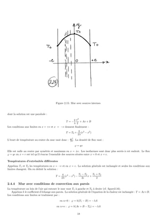 Figure 2.15: Mur avec sources internes
dont la solution est une parabole :
T = −
q
λ
x2
2
+ Ax + B
Les conditions aux limites en x = +e et x = −e donnent finalement :
T = T0 +
q
2λ
(e2
− x2
)
L’écart de température au centre du mur vaut donc : qe2
2λ . La densité de flux vaut :
ϕ = qx
Elle est nulle au centre par symétrie et maximum en x = ±e. Les isothermes sont donc plus serrés à cet endroit. Le flux
ϕ = qe en x = e est tel qu’il évacue l’ensemble des sources situées entre x = 0 et x = e.
Températures d’extrémités différentes
Appelons T1 et T2 les températures en x = −e et en x = e. La solution générale est inchangée et seules les conditions aux
limites changent. On en déduit la solution :
T =
q
2λ
(e2
− x2
) −
T1 − T2
2e
x +
T1 + T2
2
2.4.4 Mur avec conditions de convection aux parois
La température au loin de l’air qui entoure le mur vaut T1 à gauche et T2 à droite (cf. figure2.16).
Appelons h le coefficient d’échange aux parois. La solution générale de l’équation de la chaleur est inchangée : T = Ax+B.
Les conditions aux limites se traduisent par :
en x=0 : ϕ = h(T1 − B) = −λA
en x=e : ϕ = h(Ae + B − T2) = −λA
18
 