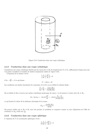 Figure 2.18: Conduction dans une coque cylindrique
2.4.5 Conduction dans une coque cylindrique
Considérons une coque cylindrique limitée par les rayons R1 et R2 de températures T1 et T2, suffisamment longue pour que
l’on puisse considérer le transfert de chaleur uniquement radial (cf. figure 2.18).
L’équation de la chaleur s’écrit :
1
r
d
dr

r
dT
dr

= 0
d’où : rdT
dr = A ce qui donne :
T = ALnr + B
Les conditions aux limites fournissent les constantes A et B et on en déduit la solution finale :
T − T1
T2 − T1
=
Ln(r/R1)
Ln(R2/R1)
On en déduit le flux à travers une surface cylindrique quelconque de rayon r et de hauteur L située entre R1 et R2 :
Φ = 2πrLϕ = −2πrLλ
dT
dr
= −2πLλ
T2 − T1
Ln(R2/R1)
ce qui fournit la valeur de la résistance thermique de la coque :
Rcyl =
Ln(R2/R1)
2πλL
On pourra vérifier que si R2 et R1 sont très proches, le problème se comporte comme un mur (disparition de l’effet de
courbure) et Rcyl tend vers ǫ
λS .
2.4.6 Conduction dans une coque sphérique
L ’équation de T en coordonnées sphériques s’écrit :
1
r2
d
dr

r2 dT
dr

= 0
20
 