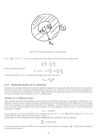 Figure 2.19: Conduction dans une coque spherique.
d’où : r2 dT
dr = A et T = −A
r + B. Les conditions aux limites fixent A et B de sorte que (cf.figure 2.19):
T − T1
T2 − T1
=
1
r − 1
R1
1
R2
− 1
R1
Le flux de chaleur vaut alors :
Φ = 4πr2
ϕ = −4πr2
λ
dT
dr
= 4πλ
T1 − T2
1
R1
− 1
R2
et est bien positif si T1  T2. La résistance thermique d’une coque vaut ainsi :
Rsph =
1
R1
− 1
R2
4πλ
2.4.7 Remarques finales sur la conduction
La plupart des exemples traités dans le chapitre précédent supposent le corps étudié solide. Il faut garder à l’esprit le fait
que la conduction existe aussi dans les fluides (liquides ou gaz) mais que , en général, ceux-ci restent rarement immobiles et,
de ce fait, transportent en se déplacant un flux de chaleur infiniment plus grand que celui qui circule par conduction seule.
Ce mode de transport est la Convection et sera vu ultérieurement.
Analogie avec la diffusion de masse
Nous venons de voir qu’un flux de chaleur est proportionnel à la conductivité thermique et au gradient de température. Con-
sidérons un liquide (eau par exemple) contenant une distribution de sel inhomogène. Du fait des différences de concentration
C de sel dans le liquide, une migration des molécules de sel s’effectuera , elle aussi dirigée dans le sens des gradients négatifs
de C c’est à dire du plus concentré vers le moins concentré. Un débit massique qm de sel (en kg.s−1
) s’en suivra dont la loi
de Fick fixe la densité :
~
ϕm = − D ~
gradC
où ~
ϕm représente le vecteur de densité de flux massique (en kg.s−1
m−2
) , D la diffusivité de masse (m2
.s−1
) et C la
concentration de soluté (sel) dans le solvant (eau), en kg.m−3
.
La divergence de la loi de Fick fournit une équation différentielle très semblable à celle de la chaleur :
∂C
∂t
= div

D ~
gradC

où le second membre se résume à D∇2
C si D est constant. Cette équation est l’analogue de ∂T
∂t = a∇2
T pour la conduction
de la chaleur sans sources.
21
 