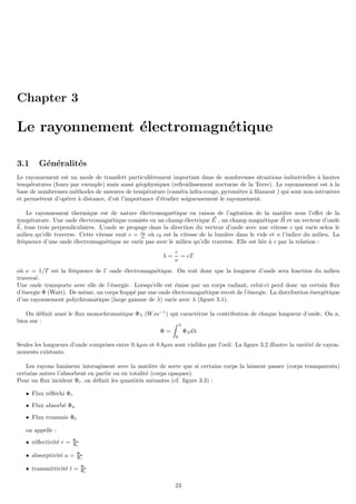 Chapter 3
Le rayonnement électromagnétique
3.1 Généralités
Le rayonnement est un mode de transfert particulièrement important dans de nombreuses situations industrielles à hautes
températures (fours par exemple) mais aussi géophysiques (refroidissement nocturne de la Terre). Le rayonnement est à la
base de nombreuses méthodes de mesures de température (caméra infra-rouge, pyromètre à filament ) qui sont non-intrusives
et permettent d’opérer à distance, d’où l’importance d’étudier soigneusement le rayonnement.
Le rayonnement thermique est de nature électromagnétique en raison de l’agitation de la matière sous l’effet de la
température. Une onde électromagnétique consiste en un champ électrique ~
E , un champ magnétique ~
B et un vecteur d’onde
~
k, tous trois perpendiculaires. L’onde se propage dans la direction du vecteur d’onde avec une vitesse c qui varie selon le
milieu qu’elle traverse. Cette vitesse vaut c = c0
n où c0 est la vitesse de la lumière dans le vide et n l’indice du milieu. La
fréquence d’une onde électromagnétique ne varie pas avec le milieu qu’elle traverse. Elle est liée à c par la relation :
λ =
c
ν
= cT
où ν = 1/T est la fréquence de l’ onde électromagnétique. On voit donc que la longueur d’onde sera fonction du milieu
traversé.
Une onde transporte avec elle de l’énergie. Lorsqu’elle est émise par un corps radiant, celui-ci perd donc un certain flux
d’énergie Φ (Watt). De même, un corps frappé par une onde électromagnétique recoit de l’énergie. La distribution énergétique
d’un rayonnement polychromatique (large gamme de λ) varie avec λ (figure 3.1).
On définit ainsi le flux monochromatique Φλ (W.m−1
) qui caractérise la contribution de chaque longueur d’onde. On a,
bien sur :
Φ =
Z λ
0
Φλdλ
Seules les longueurs d’onde comprises entre 0.4µm et 0.8µm sont visibles par l’oeil. La figure 3.2 illustre la variété de rayon-
nements existants.
Les rayons lumineux interagissent avec la matière de sorte que si certains corps la laissent passer (corps transparents)
certains autres l’absorbent en partie ou en totalité (corps opaques).
Pour un flux incident Φi, on définit les quantités suivantes (cf. figure 3.3) :
• Flux réfléchi Φr
• Flux absorbé Φa
• Flux transmis Φt
on appelle :
• réflectivité r = Φr
Φi
• absorptivité a = Φa
Φi
• transmittivité t = Φt
Φi
23
 