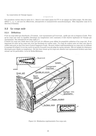 La conservation de l’énergie impose :
r + a + t = 1
Ces grandeurs varient selon la valeur de λ. Ainsi le verre laisse passer les UV et est opaque aux Infra-rouges. On doit donc
définir rλ, aλ, tλ qui sont les réflectivités, absorptivités et transmittivités monochromatiques. Elles dépendent aussi de la
direction d’émission.
3.2 Le corps noir
3.2.1 Définition
C’est un corps idéal qui absorberait, s’il existait , tout rayonnement qu’il recevrait , quelle que soit sa longueur d’onde. Pour
qu’un corps noir reste en équilibre thermique (sa température reste constante) il doit émettre également de l’énergie par
rayonnement. Son absorptivité est donc égale à 1.
L’intérêt du corps noir réside dans le fait qu’il sert de référence pour définir les propriétés radiatives d’un corps réel. Il est
important de noter qu’un corps noir n’est pas forcément de couleur noire. Un corps de couleur noire est donc noir dans le
visible mais peut ne pas l’être pour d’autres longueurs d’onde. On peut réaliser expérimentalement un corps noir en réalisant
le montage de la figure 3.4 où une cavité est percée d’un petit trou qui piège les rayons entrants. Elle est équipée de résistances
électriques pour réguler sa température. On doit donc retenir qu’un corps noir absorbe tout rayonnement incident mais émet
suivant une loi particulière: la loi de Stefan-Boltzman.
Figure 3.4: Réalisation expérimentale d’un corps noir.
25
 