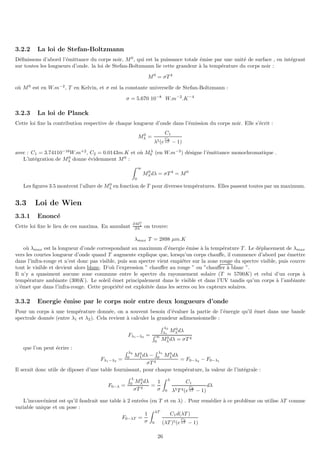 3.2.2 La loi de Stefan-Boltzmann
Définissons d’abord l’émittance du corps noir, M0
, qui est la puissance totale émise par une unité de surface , en intégrant
sur toutes les longueurs d’onde. la loi de Stefan-Boltzmann lie cette grandeur à la température du corps noir :
M0
= σT 4
où M0
est en W.m−2
, T en Kelvin, et σ est la constante universelle de Stefan-Boltzmann :
σ = 5.670 10−8
W.m−2
.K−4
3.2.3 La loi de Planck
Cette loi fixe la contribution respective de chaque longueur d’onde dans l’émission du corps noir. Elle s’écrit :
M0
λ =
C1
λ5(e
C2
λT − 1)
avec : C1 = 3.74110−16
W.m+2
, C2 = 0.0143m.K et où Mλ
0 (en W.m−3
) désigne l’émittance monochromatique .
L’intégration de M0
λ donne évidemment M0
:
Z ∞
0
M0
λdλ = σT 4
= M0
Les figures 3.5 montrent l’allure de M0
λ en fonction de T pour diverses températures. Elles passent toutes par un maximum.
3.3 Loi de Wien
3.3.1 Enoncé
Cette loi fixe le lieu de ces maxima. En annulant
∂M0
λ
∂λ on trouve:
λmax T = 2898 µm.K
où λmax est la longueur d’onde correspondant au maximum d’énergie émise à la température T . Le déplacement de λmax
vers les courtes longueur d’onde quand T augmente explique que, lorsqu’un corps chauffe, il commence d’abord par émettre
dans l’infra-rouge et n’est donc pas visible, puis son spectre vient empiéter sur la zone rouge du spectre visible, puis couvre
tout le visible et devient alors blanc. D’où l’expression ” chauffer au rouge ” ou ”chauffer à blanc ”.
Il n’y a quasiment aucune zone commune entre le spectre du rayonnement solaire (T ≈ 5700K) et celui d’un corps à
température ambiante (300K). Le soleil émet principalement dans le visible et dans l’UV tandis qu’un corps à l’ambiante
n’émet que dans l’infra-rouge. Cette propriété est exploitée dans les serres ou les capteurs solaires.
3.3.2 Energie émise par le corps noir entre deux longueurs d’onde
Pour un corps à une température donnée, on a souvent besoin d’évaluer la partie de l’énergie qu’il émet dans une bande
spectrale donnée (entre λ1 et λ2). Cela revient à calculer la grandeur adimensionnelle :
Fλ1−λ2 =
R λ2
λ1
M0
λdλ
R ∞
0 M0
λdλ = σT 4
que l’on peut écrire :
Fλ1−λ2 =
R λ2
0 M0
λdλ −
R λ1
0 M0
λdλ
σT 4
= F0−λ2 − F0−λ1
Il serait donc utile de diposer d’une table fournissant, pour chaque température, la valeur de l’intégrale :
F0−λ =
R λ
0 M0
λdλ
σT 4
=
1
σ
Z λ
0
C1
λ5T 4(e
C2
λT − 1)
dλ
L’inconvénient est qu’il faudrait une table à 2 entrées (en T et en λ) . Pour remédier à ce problème on utilise λT comme
variable unique et on pose :
F0−λT =
1
σ
Z λT
0
C1d(λT )
(λT )5(e
C2
λT − 1)
26
 