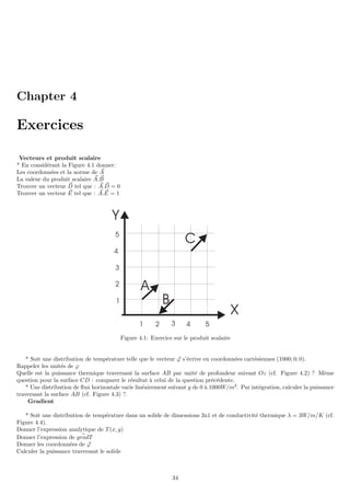 Chapter 4
Exercices
Vecteurs et produit scalaire
* En considérant la Figure 4.1 donner:
Les coordonnées et la norme de ~
A
La valeur du produit scalaire ~
A. ~
B
Trouver un vecteur ~
D tel que : ~
A. ~
D = 0
Trouver un vecteur ~
E tel que : ~
A. ~
E = 1
1 2 3 4 5
1
3
4
5
2
X
Y
A
B
C
Figure 4.1: Exercice sur le produit scalaire
* Soit une distribution de température telle que le vecteur ~
ϕ s’écrive en coordonnées cartésiennes (1000; 0; 0).
Rappeler les unités de ϕ
Quelle est la puissance thermique traversant la surface AB par unité de profondeur suivant Oz (cf. Figure 4.2) ? Même
question pour la surface CD : comparer le résultat à celui de la question précédente.
* Une distribution de flux horizontale varie linéairement suivant y de 0 à 1000W/m2
. Par intégration, calculer la puissance
traversant la surface AB (cf. Figure 4.3) ?.
Gradient
* Soit une distribution de température dans un solide de dimensions 3x1 et de conductivité thermique λ = 3W/m/K (cf.
Figure 4.4).
Donner l’expression analytique de T (x, y)
Donner l’expression de ~
gradT
Donner les coordonnées de ~
ϕ
Calculer la puissance traversant le solide
34
 