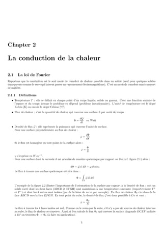 Chapter 2
La conduction de la chaleur
2.1 La loi de Fourier
Rappelons que la conduction est le seul mode de transfert de chaleur possible dans un solide (sauf pour quelques solides
transparents comme le verre qui laissent passer un rayonnement électromagnétique). C’est un mode de transfert sans transport
de matière.
2.1.1 Définitions
• Température T : elle se définit en chaque point d’un corps liquide, solide ou gazeux. C’est une fonction scalaire de
l’espace et du temps lorsque le problème en dépend (problème instationnaire). L’unité de température est le degré
Kelvin [K] ou encore le degré Celsius [o
C].
• Flux de chaleur : c’est la quantité de chaleur qui traverse une surface S par unité de temps :
Φ =
dQ
dt
en Watt
• Densité de flux ~
ϕ : elle représente la puissance qui traverse l’unité de surface.
Pour une surface perpendiculaire au flux de chaleur :
ϕ =
dΦ
dS
Si le flux est homogène en tout point de la surface alors :
ϕ =
Φ
S
ϕ s’exprime en W.m−2
.
Pour une surface dont la normale ~
n est orientée de manière quelconque par rapport au flux (cf. figure 2.1) alors :
dΦ = ~
ϕ.~
n dS = ϕ.Scosα
Le flux à travers une surface quelconque s’écrira donc :
Φ =
Z
S
~
ϕ.~
n dS
L’exemple de la figure 2.2 illustre l’importance de l’orientation de la surface par rapport à la densité de flux : soit un
solide carré dont les deux faces (ABCD et EFGH) sont maintenues à une température constante (respectivement T +
et T −
) et dont les 4 autres sont isolées (par de la laine de verre par exemple). Un flux de chaleur Φ0 circulera de la
face ABCD vers la face EFGH. En tout point du cube, la densité de flux ~
ϕ est donc parallèle à Ox et vaut :
ϕ =
Φ0
S
Le flux à travers les 4 faces isolées est nul. Comme on le verra par la suite, s’il n’y a pas de sources de chaleur internes
au cube, le flux de chaleur se conserve. Ainsi, si l’on calcule le flux Φ1 qui traverse la surface diagonale DCEF inclinée
à 45o
on trouvera Φ1 = Φ0 (à faire en application).
5
 
