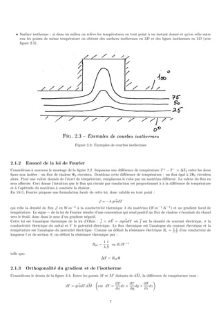 • Surface isotherme : si dans un milieu on relève les températures en tout point à un instant donné et qu’on relie entre
eux les points de même température on obtient des surfaces isothermes en 3D et des lignes isothermes en 2D (voir
figure 2.3).
Figure 2.3: Exemples de courbes isothermes
2.1.2 Enoncé de la loi de Fourier
Considérons à nouveau le montage de la figure 2.2. Imposons une différence de température T +
− T −
= ∆T0 entre les deux
faces non isolées : un flux de chaleur Φ0 circulera. Doublons cette différence de température : un flux égal à 2Φ0 circulera
alors. Pour une valeur donnée de l’écart de température, remplacons le cube par un matériau différent. La valeur du flux en
sera affectée. Ceci donne l’intuition que le flux qui circule par conduction est proportionnel à à la différence de température
et à l’aptitude du matériau à conduire la chaleur.
En 1811, Fourier propose une formulation locale de cette loi, donc valable en tout point :
~
ϕ = −λ. ~
gradT
qui relie la densité de flux ~
ϕ en W.m−2
à la conductivité thermique λ du matériau (W.m−1
.K−1
) et au gradient local de
température. Le signe − de la loi de Fourier résulte d’une convention qui rend positif un flux de chaleur s’écoulant du chaud
vers le froid, donc dans le sens d’un gradient négatif.
Cette loi est l’analogue thermique de la loi d’Ohm : ~
j = σ ~
E = σ ~
gradV où ~
j est la densité de courant électrique, σ la
conductivité électrique du métal et V le potentiel électrique. Le flux thermique est l’analogue du courant électrique et la
température est l’analogue du potentiel électrique. Comme on définit la résistance électrique Re = 1
σ
l
S d’un conducteur de
longueur l et de section S, on définit la résistance thermique par :
Rth =
1
λ
l
S
en K.W−1
telle que:
∆T = RthΦ
2.1.3 Orthogonalité du gradient et de l’isotherme
Considérons le dessin de la figure 2.4. Entre les points M et M′
distants de ~
dM, la différence de température vaut :
dT = ~
gradT. ~
dM

car dT =
∂T
∂x
dx +
∂T
∂y
dy +
∂T
∂z
dz

7
 