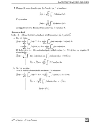 LA TRANSFORMÉE DE FOURIER
2. On appelle sinus-transformée de Fourier de f, la fonction :
fs(α) =
2
π
∞
0
f(x) sin(αx) dx
L’expression
f(x) =
2
π
∞
0
fs(α) sin(αx) dα
est appelée inverse de sinus-transformée de Fourier de f.
Remarque 4.6.1
Soit f : R → R une fonction admettant une transformée de Fourier f.
a) Si f est paire.
f(α) =
1
√
2π
∞
−∞
f(x)e−iαx
dx =
1
√
2π
∞
−∞
f(x) cos(αx) − i sin(αx) dx
=
1
√
2π
∞
−∞
f(x) cos(αx) dx −
i
√
2π
∞
−∞
f(x) sin(αx) dx.
Or la fonction x → f(x) cos(αx) est paire et la fonction t → f(x) sin(αx) est impaire. Il
s’ensuit alors :
f(α) =
2
π
∞
0
f(x) cos(αx) dx car
∞
−∞
f(x) sin(αx) dx = 0. D’où :
f(α) = fc(α) =
2
π
∞
0
f(x) cos(αx) dx
b) Si f est impaire.
Avec le même raisonnement on obtient l’expression :
f(α) =
1
√
2π
∞
−∞
f(x)e−iαx
dx = −i
2
π
∞
0
f(x) sin(αx) dx. D’où :
f(α) = −i
2
π
∞
0
f(x) sin(αx) dx = −i fs(α).
fs(α) = i f(α).
M er
A  N -E  70
 
