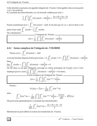 4.2 L’intégrale de Fourier
Cette dernière expression est appelée intégrale de Fourier. Cette égalité a lieu en tout point
x où f est continue.
Si f possède des discontinuités, on a la formule valable pour tout x :
1
π
∞
0
∞
−∞
f(t) cos(α(t − x))dt dα =
f(x + 0) + f(x − 0)
2
Posons maintenant φ(α) =
∞
−∞
f(t) cos(α(t − x))dt. Il est clair que φ(−α) = φ(α) et donc φ est
paire et par suite
∞
0
φ(α)dα =
1
2
∞
−∞
φ(α)dα.
On a ﬁnalement :
L’intégrale de Fourier .
f(x) =
1
2π
∞
−∞
∞
−∞
f(t) cos(α(t − x)dt dα
4.2.1 forme complexe de l’intégrale de FOURIER
Posons ψ(α) =
∞
−∞
f(t) sin(α(t − x))dt.
ψestune fonction impaire etdoncpourtouta > 0,
a
−a
ψ(α)dα = 0 =
a
−a
∞
−∞
f(t) sin(α(t − x))dt dα.
Donc
lim
a→∞
a
−a
ψ(α)dα =
∞
−∞
∞
−∞
f(t) sin(α(t − x))dt dα = 0.
On dit dans ce cas que l’intégrale converge en valeur principale de Cauchy vers 0. Ceci
implique qu’on a aussi
−i
2π
∞
−∞
∞
−∞
f(t) sin(α(t − x))dt dα = 0 et donc ;
Forme complexe de l’intégrale de Fourier .
f(x) =
1
2π
∞
−∞
∞
−∞
f(t)e−iα(t−x)
dt dα.
Posons :
F(f)(α) = f(α) =
1
√
2π
∞
−∞
f(t)e−iαt
dt;
alors ∞
−∞
f(α)eiαx
dα =
1
√
2π
∞
−∞
∞
−∞
f(t)e−iα(t−x)
dt dα =
2πf(x)
√
2π
=
√
2πf(x).
On peut écrire généralement si f possède des discontinuités :
1
√
2π
∞
−∞
f(α)eiαx
dα =
f(x + 0) + f(x − 0)
2
Maintenant on peut déﬁnir la notion de transformée de Fourier.
63 M er
A  N -E 
 