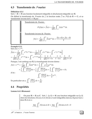 LA TRANSFORMÉE DE FOURIER
4.3 Transformée de Fourier
Déﬁnition 4.3.1
Soit f : R → R une fonction localement intégrable et absolument intégrable sur R.
On déﬁnit la transformée de Fourier de f, la fonction notée f ou F(f) de R → C ; et sa
transformée inverse de C → R par :
Transformée de Fourier .
F(f)(α) = f(α) =
1
√
2π
∞
−∞
f(x)e−iαx
dx
Transformée inverse de Fourier.
f(x) =
1
√
2π
∞
−∞
f(α)eiαx
dα =
f(x + 0) + f(x − 0)
2
Exemple 4.3.1
Soit f(x) = e−|x|
.
f(α) =
1
√
2π
∞
−∞
e−|x|
e−iαx
dx =
1
√
2π
0
−∞
ex
e−iαx
dx +
∞
0
e−x
e−iαx
dx
=
1
√
2π
0
−∞
e(1−iα)x
dx +
∞
0
e−(1+iα)x
dx =
1
√
2π
1
1 + iα
+
1
1 − iα
=
1
√
2π
2
1 + α2
.
Puisque f est continue sur R, La transformaée inverse donne :
f(x) = e−|x|
=
1
√
2π
∞
−∞
f(α)eiαx
dα =
1
π
∞
−∞
1
1 + α2
eiαx
dα
=
1
π
∞
−∞
cos αx
1 + α2
dα +
i
π
∞
−∞
sin αx
1 + α2
dα =
2
π
∞
0
cos αx
1 + α2
dα + i.0 ;
d’où : ∞
0
cos αx
1 + α2
dα =
π
2
e−|x|
.
En particulier on a ;
∞
0
cos x
1 + x2
dx =
π
2 e
·
4.4 Propriétés
Lemme 4.4.1 (Riemann)
On pose IK = R ou C. Soit f : [a, b] → IK une fonction intégrable sur [a, b].
Alors les fonctions f(t) cos αt et f(t) sin αt sont intégrables dans [a, b] pour tout α
dans R et on a :
lim
α→±∞
b
a
f(t) cos αt dt = lim
α→±∞
b
a
f(t) sin αt dt = 0
M er
A  N -E  64
 