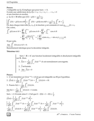 4.4 Propriétés
Preuve.
f intégrable sur [a, b] implique que pour tout ε > 0,
il existe une subdivision de [a, b] a = x0 < x1 < x2 < . . . < xn = b
et une fonction en escalier,
g : [a, b] → R telles que | f(t) − g(t)| <
ε
2(b − a)
.
b
a
(f(t) − g(t)) cos αtdt ≤
b
a
| f(t) − g(t)|| cos αt|dt ≤
ε
2(b − a)
b
a
dt =
ε
2
.
Or, dans chaque intervalle ]xk, xk+1[, la fonction g est constante et vaut g|]xk,xk+1[
(t) = ck.
On a alors,
b
a
g(t) cos αt dt =
n−1
k=0
xk+1
xk
g(t) cos αt dt =
n−1
k=0
ck
xk+1
xk
cos αt dt
=
n−1
k=0
ck
sin αt
α
xk+1
xk
=
1
α
n−1
k=0
ck(sin αxk+1 − sin αxk)−−−−−−→
α−→±∞
0.
Et par suite,
lim
α→±∞
b
a
f(t) cos αt dt = 0.
Raisonnement identique pour la deuxième intégrale.
Théorème 4.4.1
Soit f : R → C une fonction localement intégrable et absolument intégrable
sur R. Alors
1. f(α) =
1
√
2π
∞
−∞
f(x)e−iαx
dx est normalement convergente.
2. f est bornée.
3. lim
α→± ∞
f(α) = 0
Preuve.
1. C’est immédiat car | f(x)e−iαx
| = | f(x)| qui est intégrable sur R par hypothèse.
2. | f(α)| ≤
1
√
2π
∞
−∞
| f(x)e−iαx
| dx =
∞
−∞
| f(x)| dx = M.
3. Posons I(a) =
1
√
2π
a
−a
| f(x)| dx.
lim
a→∞
I(a) =
1
√
2π
∞
−∞
| f(x)| dx = I existe.
Soit ε > 0. Il existe alors b > 0 tel que |I − I(b)| = I − I(b) ≤
ε
2
.
| f(α)| =
1
√
2π
∞
−∞
f(x)e−iαx
dt =
1
√
2π
−b
−∞
f(x)e−iαx
dx +
1
√
2π
b
−b
f(x)e−iαx
dx +
1
√
2π
∞
b
f(x)e−iαx
dx ≤
1
√
2π
−b
−∞
| f(x)| dx +
1
√
2π
b
−b
f(x)e−iαx
dx +
1
√
2π
∞
b
| f(x)| dx.
65 M er
A  N -E 
 