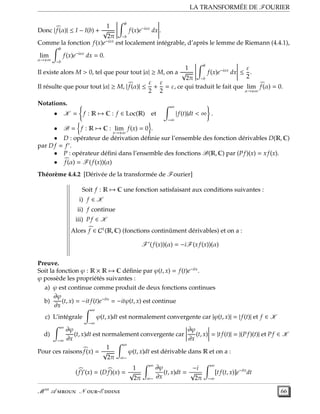 LA TRANSFORMÉE DE FOURIER
Donc | f(α)| ≤ I − I(b) +
1
√
2π
b
−b
f(x)e−iαx
dx .
Comme la fonction f(x)e−iαx
est localement intégrable, d’après le lemme de Riemann (4.4.1),
lim
α→±∞
b
−b
f(x)e−iαx
dx = 0.
Il existe alors M > 0, tel que pour tout |α| ≥ M, on a
1
√
2π
b
−b
f(x)e−iαx
dx ≤
ε
2
.
Il résulte que pour tout |α| ≥ M, | f(α)| ≤
ε
2
+
ε
2
= ε, ce qui traduit le fait que lim
α→±∞
f(α) = 0.
Notations.
• K = f : R → C : f ∈ Loc(R) et
∞
−∞
| f(t)|dt < ∞ .
• B = f : R → C : lim
x→±∞
f(x) = 0 .
• D : opérateur de dérivation déﬁnie sur l’ensemble des fonction dérivables D(R, C)
par D f = f′
.
• P : opérateur déﬁni dans l’ensemble des fonctions B(R, C) par (P f)(x) = x f(x).
• f(α) = F(f(x))(α)
Théorème 4.4.2 [Dérivée de la transformée de Fourier]
Soit f : R → C une fonction satisfaisant aux conditions suivantes :
i) f ∈ K
ii) f continue
iii) P f ∈ K
Alors f ∈ C1
(R, C) (fonctions continûment dérivables) et on a :
F′
(f(x))(α) = −iF(x f(x))(α)
Preuve.
Soit la fonction ϕ : R × R → C déﬁnie par ϕ(t, x) = f(t)e−itx
.
ϕ possède les propriétés suivantes :
a) ϕ est continue comme produit de deux fonctions continues
b)
∂ϕ
∂x
(t, x) = −itf(t)e−itx
= −itϕ(t, x) est continue
c) L’intégrale
∞
−∞
ϕ(t, x)dt est normalement convergente car |ϕ(t, x)| = | f(t)| et f ∈ K
d)
∞
−∞
∂ϕ
∂x
(t, x)dt est normalement convergente car
∂ϕ
∂x
(t, x) = |tf(t)| = |(P f)(t)| et P f ∈ K
Pour ces raisonsf(x) =
1
√
2π
∞
∞−
ϕ(t, x)dt est dérivable dans R et on a :
(f)′
(x) = (D f)(x) =
1
√
2π
∞
∞−
∂ϕ
∂x
(t, x)dt =
−i
√
2π
∞
−∞
[tf(t, x)]e−itx
dt
M er
A  N -E  66
 