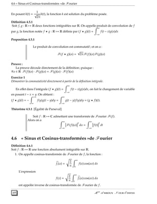 4.6 « Sinus et Cosinus-transformées »de Fourier
En posant k(t) =
1
√
2π
h(t), la fonction k est solution du problème posée.
Déﬁnition 4.5.1
Soit f, g : R → R deux fonctions intégrables sur R. On appelle produit de convolution de f
par g, la fonction notée f ⋆ g : R → R déﬁnie par (f ⋆ g)(t) =
∞
−∞
f(t − x)g(x)dx
Proposition 4.5.1
Le produit de convolution est commutatif ; et on a :
F(f ⋆ g)(α) =
√
2πF(f)(α)F(g)(α)
Preuve :
La preuve découle directement de la déﬁnition ; puisque :
∀α ∈ R F(f)(α) · F(g)(α) = F(g)(α) · F(f)(α)
Exercice 1
Démontrer la commutativité directement à partir de la déﬁnition intégrale.
En eﬀet dans l’intégrale (f ⋆ g)(t) =
∞
−∞
f(t − x)g(x)dx, on fait le changement de variable
en posant t − x = y. On obtient :
(f ⋆ g)(t) = −
−∞
∞
f(y)g(t − y)dy =
∞
−∞
g(t − y)f(y)dy = (g ⋆ f)(t).
Théorème 4.5.1 [Égalité de Parseval]
Soit f : R → C admettant une transformée de Fourier F(f).
Alors on a ∞
−∞
F(f)(α)
2
dα =
∞
−∞
f(t)
2
dt
4.6 « Sinus et Cosinus-transformées »de Fourier
Déﬁnition 4.6.1
Soit f : R → R une fonction absolument intégrable sur R.
1. On appelle cosinus-transformée de Fourier de f, la fonction :
fc(α) =
2
π
∞
0
f(x) cos(αx) dx
L’expression
f(x) =
2
π
∞
0
fc(α) cos(αx) dα
est appelée inverse de cosinus-transformée de Fourier de f.
69 M er
A  N -E 
 