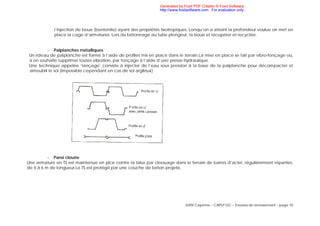 IUFM Cayenne – CAPLP GC – Travaux de terrassement – page 10
l’injection de boue (bentonite) ayant des propriétés tixotropiques. Lorsqu’on a atteint la profondeur voulue on met en
place la cage d’armatures. Lors du bétonnage au tube plongeur, la boue et récupérer et recyclée.
- Palplanches métalliques
Un rideau de palplanche est formé à l’aide de profilés mis en place dans le terrain.La mise en place se fait par vibro-fonçage ou,
si on souhaite supprimer toutes vibration, par fonçage à l’aide d’une presse hydraulique.
Une technique appelée ‘lançage’ consiste à injecter de l’eau sous pression à la base de la palplanche pour décompacter et
ameublir le sol (impossible cependant en cas de sol argileux)
- Paroi clouée
Une armature en TS est maintenue en plce contre la talus par cloouage dans le terrain de barres d’acier, régulièrement réparties,
de 4 à 6 m de longueur.Le TS est protégé par une couche de béton projeté.
Generated by Foxit PDF Creator © Foxit Software
http://www.foxitsoftware.com For evaluation only.
 