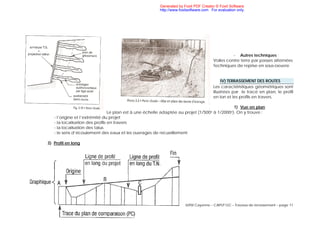 IUFM Cayenne – CAPLP GC – Travaux de terrassement – page 11
- Autres techniques :
Voiles contre terre par passes alternées
Techniques de reprise en sous-oeuvre
IV) TERRASSEMENT DES ROUTES
Les caractéristiques géométriques sont
illustrées par le tracé en plan, le profil
en lon et les profils en travers.
1) Vue en plan
Le plan est à une échelle adaptée au projet (1/500e à 1/2000e). On y trouve :
- l’origine et l’extrémité du projet
- la localisation des profils en travers
- la localisation des talus
- le sens d’écoulement des eaux et les ouvrages de recueillement
3) Profil en long
Generated by Foxit PDF Creator © Foxit Software
http://www.foxitsoftware.com For evaluation only.
 