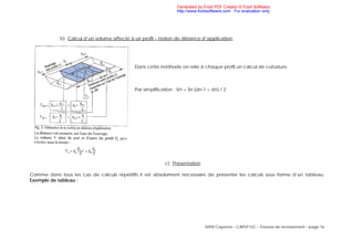 IUFM Cayenne – CAPLP GC – Travaux de terrassement – page 16
b) Calcul d’un volume affecté à un profil – notion de distance d’application
Dans cette méthode on relie à chaque profil un calcul de cubature.
Par simplification : Vn = Sn (dn-1 + dn) / 2
c) Présentation
Comme dans tous les cas de calculs répétitifs il est absolument nécessaire de présenter les calculs sous forme d’un tableau.
Exemple de tableau :
Generated by Foxit PDF Creator © Foxit Software
http://www.foxitsoftware.com For evaluation only.
 