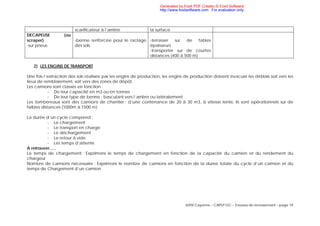 IUFM Cayenne – CAPLP GC – Travaux de terrassement – page 19
scarificateur à l’arrière la surface
DECAPEUSE (ou
scraper)
-sur pneus
-benne renforcée pour le raclage
des sols
-terrasser sur de fables
épaisseurs
-transporter sur de courtes
distances (400 à 500 m)
2) LES ENGINS DE TRANSPORT
Une fois l’extraction des sols réalisée par les engins de production, les engins de production doivent évacuer les déblais soit vers les
lieux de remblaiement, soit vers des zones de dépôt.
Les camions sont classés en fonction :
- De leur capacité en m3 ou en tonnes
- De leur type de benne : basculant vers l’arrière ou latéralement
Les tombereaux sont des camions de chantier ; d’une contenance de 20 à 30 m3, à vitesse lente, ils sont opérationnels sur de
faibles distances (1000m à 1500 m)
La durée d’un cycle comprend :
- Le chargement
- Le transport en charge
- Le déchargement
- Le retour à vide
- Les temps d’attente
A retrouver…..
Le temps de chargement : Exprimons le temps de chargement en fonction de la capacité du camion et du rendement du
chargeur
Nombre de camions nécessaire : Exprimons le nombre de camions en fonction de la durée totale du cycle d’un camion et du
temps de Chargement d’un camion
Generated by Foxit PDF Creator © Foxit Software
http://www.foxitsoftware.com For evaluation only.
 