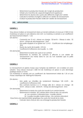 IUFM Cayenne – CAPLP GC – Travaux de terrassement – page 21
- Déterminer la production horaire de l’engin de production
- Choisir une machine de capacité légèrement supérieure
- Déterminer les durées des cycles des différents engins de l’atelier
- Calculer le nombre d’engins à affecter à l’atelier de terrassement
- Evaluer la production horaire réelle de l’atelier de terrassement
VIII) APPLICATIONS
EXEMPLE 1
Vous devez réaliser un terrassement dans un terrain ordinaire et évacuer 4 500 m3 de
matériaux en place à une distance de 6 km. Le matériau à extraire a un coefficient
de foisonnement initial fi = 1,25
On donne :
- Camion(s) de 15 m3 : vitesse en charge : 50 km/h – Vitesse à vide : 70
km/h – temps de déchargement : 2mn
- Une pelle équipée d’un godet de 1,5 m3 - Coefficient de remplissage :
95%
- Durée du cycle de la pelle : 0,9 mn
- Coefficient d’efficience de la pelle : k = 0,80
On demande :
- Déterminer la durée de cycle d’un camion
- Déterminer le nombre de camions à affecter à cet atelier de
terrassement (ou noria) dans le cas où l’on souhaite que la pelle
n’attende pas.
EXEMPLE 2
Le terrassement en pleine masse sous l’emprise du bâtiment est à réaliser en zone
urbaine. Vous devez évacuer 2 200 m3 de matériaux en place à une décharge
publique située à 12 km.
Les matériaux à extraire ont un coefficient de foisonnement initial de 1,35 et une
masse volumique de 1600 kg/m3 foisonné
On donne :
- Une pelle sur chenilles de rendement théorique 120 m3/h , de
coefficient d’efficience 0,83
- Des camions bennes 6 x 4, charge utile 26 t, vitesse en charge : 30
km/h ; vitesse à vide : 60 km/h – Temps de déchargement : 5mn
On demande :
- Déterminer la durée du cycle de travail d’un camion benne.
- Déterminer le nombre de camion dans chacun des cas suivants
a) Les camions n’attendent pas – la pelle attend
b) La pelle travaille à plein temps – les camions attendent
Vous ferez une représentation graphique du cycle de travail de la noria
- Calculer dans chacun des cas envisagé la production horaire
EXEMPLE 3
Generated by Foxit PDF Creator © Foxit Software
http://www.foxitsoftware.com For evaluation only.
 