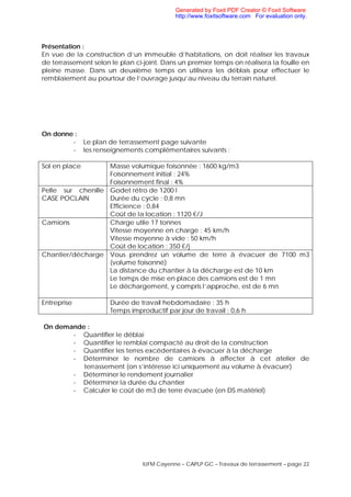IUFM Cayenne – CAPLP GC – Travaux de terrassement – page 22
Présentation :
En vue de la construction d’un immeuble d’habitations, on doit réaliser les travaux
de terrassement selon le plan ci-joint. Dans un premier temps on réalisera la fouille en
pleine masse. Dans un deuxième temps on utilisera les déblais pour effectuer le
remblaiement au pourtour de l’ouvrage jusqu’au niveau du terrain naturel.
On donne :
- Le plan de terrassement page suivante
- les renseignements complémentaires suivants :
Sol en place Masse volumique foisonnée : 1600 kg/m3
Foisonnement initial : 24%
Foisonnement final : 4%
Pelle sur chenille
CASE POCLAIN
Godet rétro de 1200 l
Durée du cycle : 0,8 mn
Efficience : 0,84
Coût de la location : 1120 €/J
Camions Charge utile 17 tonnes
Vitesse moyenne en charge : 45 km/h
Vitesse moyenne à vide : 50 km/h
Coût de location : 350 €/j
Chantier/décharge Vous prendrez un volume de terre à évacuer de 7100 m3
(volume foisonné)
La distance du chantier à la décharge est de 10 km
Le temps de mise en place des camions est de 1 mn
Le déchargement, y compris l’approche, est de 6 mn
Entreprise Durée de travail hebdomadaire : 35 h
Temps improductif par jour de travail : 0,6 h
On demande :
- Quantifier le déblai
- Quantifier le remblai compacté au droit de la construction
- Quantifier les terres excédentaires à évacuer à la décharge
- Déterminer le nombre de camions à affecter à cet atelier de
terrassement (on s’intéresse ici uniquement au volume à évacuer)
- Déterminer le rendement journalier
- Déterminer la durée du chantier
- Calculer le coût de m3 de terre évacuée (en DS matériel)
Generated by Foxit PDF Creator © Foxit Software
http://www.foxitsoftware.com For evaluation only.
 
