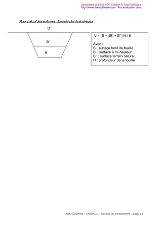 IUFM Cayenne – CAPLP GC – Travaux de terrassement – page 23
Pour calcul des volumes : formule des trois niveaux
B
B’
B’’
V = (B + 4B’ + B’’) H / 6
Avec :
B : surface fond de fouille
B’ : surface à mi-hauteur
B’’ : surface terrain naturel
H : profondeur de la fouille
Generated by Foxit PDF Creator © Foxit Software
http://www.foxitsoftware.com For evaluation only.
 