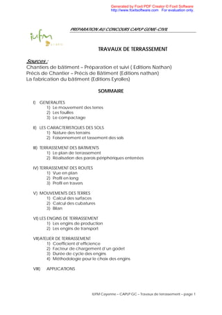 IUFM Cayenne – CAPLP GC – Travaux de terrassement – page 1
PREPARATION AU CONCOURS CAPLP GENIE-CIVIL
TRAVAUX DE TERRASSEMENT
Sources :
Chantiers de bâtiment – Préparation et suivi ( Editions Nathan)
Précis de Chantier – Précis de Bâtiment (Editions nathan)
La fabrication du bâtiment (Editions Eyrolles)
SOMMAIRE
I) GENERALITES
1) Le mouvement des terres
2) Les fouilles
3) Le compactage
II) LES CARACTERISTIQUES DES SOLS
1) Nature des terrains
2) Foisonnement et tassement des sols
III) TERRASSEMENT DES BATIMENTS
1) Le plan de terrassement
2) Réalisation des parois périphériques enterrées
IV) TERRASSEMENT DES ROUTES
1) Vue en plan
2) Profil en long
3) Profil en travers
V) MOUVEMENTS DES TERRES
1) Calcul des surfaces
2) Calcul des cubatures
3) Bilan
VI) LES ENGINS DE TERRASSEMENT
1) Les engins de production
2) Les engins de transport
VII)ATELIER DE TERRASSEMENT
1) Coefficient d’efficience
2) Facteur de chargement d’un godet
3) Durée de cycle des engins
4) Méthodologie pour le choix des engins
VIII) APPLICATIONS
Generated by Foxit PDF Creator © Foxit Software
http://www.foxitsoftware.com For evaluation only.
 