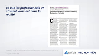 © Copyright Tech3Lab 2016
Ce que les professionnels UX
utilisent vraiment dans la
réalité
Lindgaard, G. (2014). The usefulness of traditional usability evaluation methods. interactions, 21(6), 80-82.
 