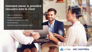 © Copyright Tech3Lab 2016
Comment mener la première
rencontre avec le client
▪▪ Agisez en professionnel
▪▪ Écoutez attentivement
▪▪ Adoptez le vocabulaire du client
▪▪ Prenez des notes
▪▪ Identifier la maturité UX de votre client
 
