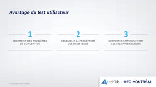© Copyright Tech3Lab 2016
IDENTIFIER DES PROBLÈMES
DE CONCEPTION
RECEUILLIR LA PERCEPTION
DES UTILISTEURS
SUPPORTER EMPIRIQUEMENT
LES RECOMMENDATIONS
1 2 3
Avantage du test utilisateur
 