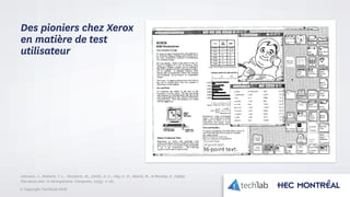 © Copyright Tech3Lab 2016
Des pioniers chez Xerox
en matière de test
utilisateur
Johnson, J., Roberts, T. L., Verplank, W., Smith, D. C., Irby, C. H., Beard, M., & Mackey, K. (1989).
The xerox star: A retrospective. Computer, 22(9), 11-26.
 