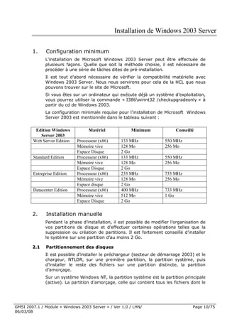 Installation de Windows 2003 Server

        1.    Configuration minimum
              L’installation de Microsoft Windows 2003 Server peut être effectuée de
              plusieurs façons. Quelle que soit la méthode choisie, il est nécessaire de
              procéder à une série de tâches dites de pré-installation.
              Il est tout d’abord nécessaire de vérifier la compatibilité matérielle avec
              Windows 2003 Server. Nous nous servirons pour cela de la HCL que nous
              pouvons trouver sur le site de Microsoft.
              Si vous êtes sur un ordinateur qui exécute déjà un système d’exploitation,
              vous pourrez utiliser la commande « I386winnt32 /checkupgradeonly » à
              partir du cd de Windows 2003.
              La configuration minimale requise pour l’installation de Microsoft Windows
              Server 2003 est mentionnée dans le tableau suivant :


         Edition Windows           Matériel             Minimum               Conseillé
           Server 2003
        Web Server Edition   Processeur (x86)      133 MHz              550 MHz
                             Mémoire vive          128 Mo               256 Mo
                             Espace Disque         2 Go
        Standard Edition     Processeur (x86)      133 MHz              550 MHz
                             Mémoire vive          128 Mo               256 Mo
                             Espace Disque         2 Go
        Entreprise Edition   Processeur (x86)      233 MHz              733 MHz
                             Mémoire vive          128 Mo               256 Mo
                             Espace disque         2 Go
        Datacenter Edition   Processeur (x86)      400 MHz              733 MHz
                             Mémoire vive          512 Mo               1 Go
                             Espace Disque         2 Go

        2.    Installation manuelle
              Pendant la phase d’installation, il est possible de modifier l’organisation de
              vos partitions de disque et d’effectuer certaines opérations telles que la
              suppression ou création de partitions. Il est fortement conseillé d’installer
              le système sur une partition d’au moins 2 Go.

        2.1   Partitionnement des disques
              Il est possible d’installer le préchargeur (secteur de démarrage 2003) et le
              chargeur, NTLDR, sur une première partition, la partition système, puis
              d’installer le reste des fichiers sur une partition distincte, la partition
              d’amorçage.
              Sur un système Windows NT, la partition système est la partition principale
              (active). La partition d’amorçage, celle qui contient tous les fichiers dont le




GMSI 2007.1 / Module « Windows 2003 Server » / Ver 1.0 / LHN/                         Page 10/75
06/03/08
 