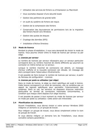 Utilisation des services de fichiers ou d’impression ou Macintosh

                    Vous souhaitez disposer d’une sécurité locale

                    Gestion des partitions de grande taille

                    Un audit du système de fichiers est requis

                    Gestion de la compression des fichiers

                    Conservation des équivalences de permissions lors de la migration
                    des fichiers Novell vers Windows

                    Gestion des quotas de disques

                    Cryptage des données (EFS)

                    Installation d’Active Directory

        2.3   Mode de licence
              Pendant la phase d’installation, il vous sera demandé de choisir le mode de
              licence. Vous pourrez choisir entre le mode de licence par serveur ou par
              siège.
              a. Licences par serveur
              Le nombre de licences par serveur nécessaire pour un serveur particulier
              correspond donc au nombre maximal de clients différents qui pourront se
              connecter en même temps sur ce serveur.
              Lorsque le nombre maximal de connexions est atteint, un message
              d’erreur s’affiche et la nouvelle connexion est refusée. Un message est
              alors consigné dans l’observateur d’évènements.
              Il est possible de faire évoluer le nombre de licences par serveur, à partir
              du Panneau de configuration – Licences
              b. Licences par poste ou utilisateur (par siège)
              Dans ce mode de licence, le siège ou client spécifique est sujet à licence.
              Cette licence correspond à un droit de connexion, elle ne constitue pas un
              apport de logiciels spécifiques pour permettre l’interconnexion des
              systèmes. Dans ce cas, les serveurs ne disposent d’aucune restriction
              particulière en termes de connexions maximales concomitantes, à
              condition que chaque client dispose d’un siège reconnu.
              Il est possible de passer à tout moment du mode de licences par serveur
              en mode par poste ou utilisateur. Cette action est irréversible.

        2.4   Planification du domaine
              Durant l’installation, vous devrez choisir si votre serveur Windows 2003
              intégrera un domaine ou un groupe de travail.
              Pour intégrer un groupe de travail, vous devez simplement entrer le nom
              du groupe de travail.
              Si vous désirez intégrer un domaine lors de l’installation, vous devez
              connaître certains paramètres :



GMSI 2007.1 / Module « Windows 2003 Server » / Ver 1.0 / LHN/                           Page 12/75
06/03/08
 