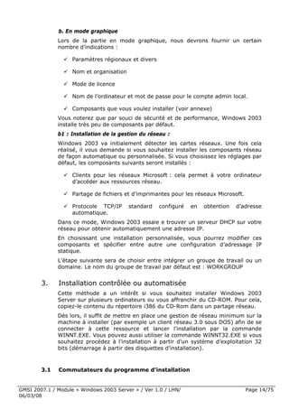 b. En mode graphique
              Lors de la partie en mode graphique, nous devrons fournir un certain
              nombre d’indications :

                    Paramètres régionaux et divers

                    Nom et organisation

                    Mode de licence

                    Nom de l’ordinateur et mot de passe pour le compte admin local.

                    Composants que vous voulez installer (voir annexe)
              Vous noterez que par souci de sécurité et de performance, Windows 2003
              installe très peu de composants par défaut.
              b1 : Installation de la gestion du réseau :
              Windows 2003 va initialement détecter les cartes réseaux. Une fois cela
              réalisé, il vous demande si vous souhaitez installer les composants réseau
              de façon automatique ou personnalisée. Si vous choisissez les réglages par
              défaut, les composants suivants seront installés :

                    Clients pour les réseaux Microsoft : cela permet à votre ordinateur
                    d’accéder aux ressources réseau.

                    Partage de fichiers et d’imprimantes pour les réseaux Microsoft.

                    Protocole TCP/IP      standard   configuré   en   obtention   d’adresse
                    automatique.
              Dans ce mode, Windows 2003 essaie e trouver un serveur DHCP sur votre
              réseau pour obtenir automatiquement une adresse IP.
              En choisissant une installation personnalisée, vous pourrez modifier ces
              composants et spécifier entre autre une configuration d’adressage IP
              statique.
              L’étape suivante sera de choisir entre intégrer un groupe de travail ou un
              domaine. Le nom du groupe de travail par défaut est : WORKGROUP


        3.    Installation contrôlée ou automatisée
              Cette méthode a un intérêt si vous souhaitez installer Windows 2003
              Server sur plusieurs ordinateurs ou vous affranchir du CD-ROM. Pour cela,
              copiez-le contenu du répertoire i386 du CD-Rom dans un partage réseau.
              Dès lors, il suffit de mettre en place une gestion de réseau minimum sur la
              machine à installer (par exemple un client réseau 3.0 sous DOS) afin de se
              connecter à cette ressource et lancer l’installation par la commande
              WINNT.EXE. Vous pouvez aussi utiliser la commande WINNT32.EXE si vous
              souhaitez procédez à l’installation à partir d’un système d’exploitation 32
              bits (démarrage à partir des disquettes d’installation).



        3.1   Commutateurs du programme d’installation


GMSI 2007.1 / Module « Windows 2003 Server » / Ver 1.0 / LHN/                          Page 14/75
06/03/08
 