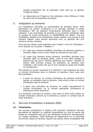 clonage proprement dit, en exécutant votre outil qui va générer
                    l’image du disque.

                    La restauration de l’image sur les ordinateurs cible s’effectue à l’aide
                    de votre outil de duplication de disque


        5.    Intégration au domaine
              Les installations manuelles ou automatisées de Windows Server 2003
              permettent de joindre l’ordinateur à un domaine pendant la phase
              d’installation. Afin de dissocier d’éventuelles difficultés liées à cette
              opération, il est souhaitable de procéder à une première installation dans
              un groupe de travail quelconque ou WORKGROUP par défaut. Une fois
              l’installation réalisée et la configuration réseau vérifier, vous pouvez à tout
              moment intégrer votre serveur autonome vers un domaine afin qu’il
              devienne serveur membre.
              Vous pourrez réaliser cette opération sous l’onglet « nom de l’ordinateur »
              et en cliquant sur le bouton « Modifier ».

                    S’il s’agit d’un domaine NetBIOS (contrôleur de domaine antérieur à
                    Windows 2000), entre le nom simple du domaine tel que CESI.

                    S’il s’agit d’un domaine Active Directory (contrôleur principal sous
                    Windows 2000 ou Windows 2003), entre le nom DNS complet du
                    domaine tel que cesi.fr. Vérifiez également que l’option « Modifier le
                    suffixe DNS principal lorsque les adhésions au domaine sont
                    modifiées » est cochée afin que le nom complet du poste soit modifié
                    en conséquence.
              Pour joindre un serveur autonome à un domaine, il est nécessaire de créer
              un compte d’ordinateur dans le domaine en question. Deux voies sont
              alors possibles :

                    A partir du serveur, un compte d’utilisateur du domaine autorisé à
                    ajouter un ordinateur dans le domaine, c'est-à-dire à créer un compte
                    d’ordinateur dans le domaine

                    A partir d’un contrôleur de domaine, en créant manuellement le
                    compte d’ordinateur via la console appropriée (Utilisateurs et
                    Ordinateurs Active Directory).
              A la prochaine ouverture de session, vous aurez le choix entre utiliser un
              compte d’utilisateur déclaré sur le domaine ou utiliser un compte local de
              votre ordinateur.


        6.    Services d’installation à distance (RIS)
        6.1   Présentation
              Les services d’installation à distance RIS (Remote Installation Service)
              permettent de déployer un système d’exploitation sur tout ou partie des
              postes de l’entreprise sans qu’il soit nécessaire d’intervenir physiquement
              sur chaque ordinateur. Cette technique de déploiement sur un ensemble
              de services réseau et serveurs requiert des postes clients compatibles PXE



GMSI 2007.1 / Module « Windows 2003 Server » / Ver 1.0 / LHN/                         Page 16/75
06/03/08
 